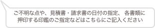 ご不明な点や、見積書・請求書の日付の指定、 各書類に
押印する印鑑のご指定などはこちらにご記入ください