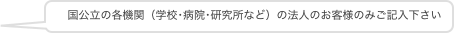 　国公立の各機関（学校･病院･研究所など）の法人のお客様のみご記入下さい
